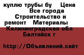 куплю трубы бу  › Цена ­ 10 - Все города Строительство и ремонт » Материалы   . Калининградская обл.,Балтийск г.